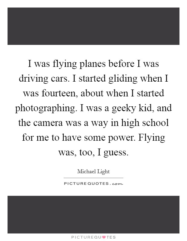 I was flying planes before I was driving cars. I started gliding when I was fourteen, about when I started photographing. I was a geeky kid, and the camera was a way in high school for me to have some power. Flying was, too, I guess. Picture Quote #1