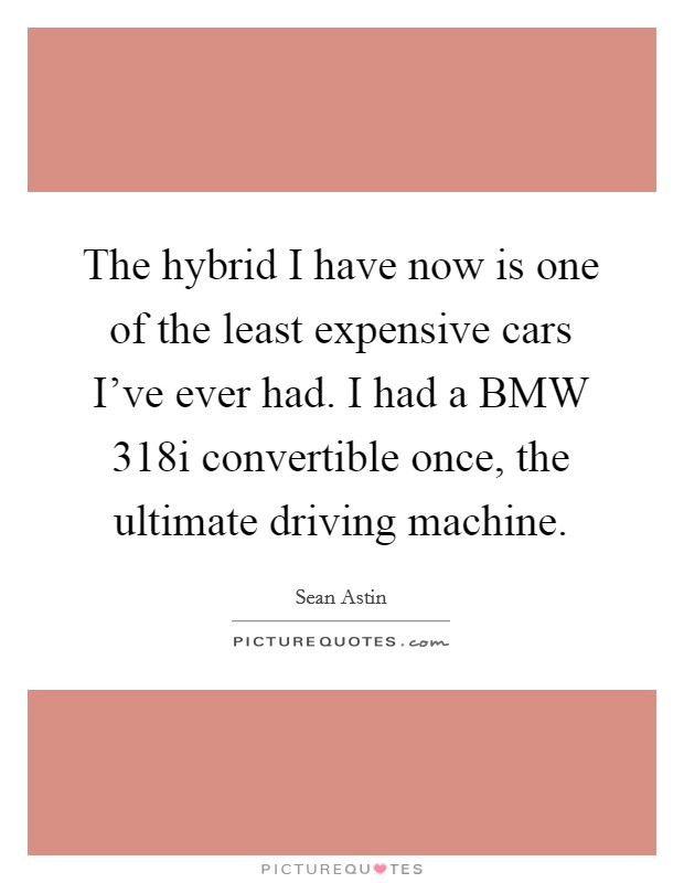 The hybrid I have now is one of the least expensive cars I've ever had. I had a BMW 318i convertible once, the ultimate driving machine. Picture Quote #1