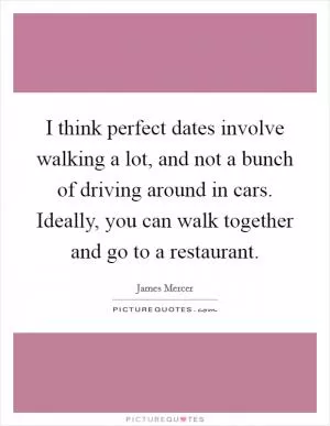 I think perfect dates involve walking a lot, and not a bunch of driving around in cars. Ideally, you can walk together and go to a restaurant Picture Quote #1