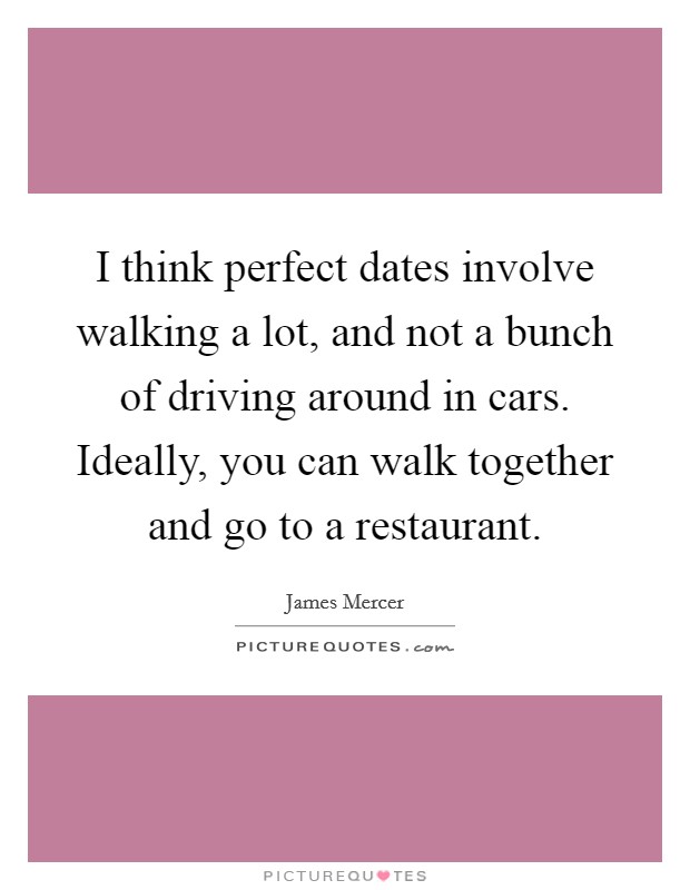I think perfect dates involve walking a lot, and not a bunch of driving around in cars. Ideally, you can walk together and go to a restaurant. Picture Quote #1
