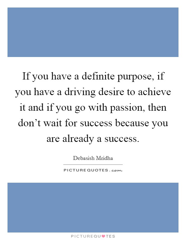 If you have a definite purpose, if you have a driving desire to achieve it and if you go with passion, then don't wait for success because you are already a success. Picture Quote #1
