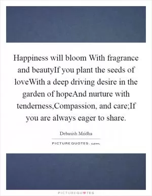 Happiness will bloom With fragrance and beautyIf you plant the seeds of loveWith a deep driving desire in the garden of hopeAnd nurture with tenderness,Compassion, and care;If you are always eager to share Picture Quote #1