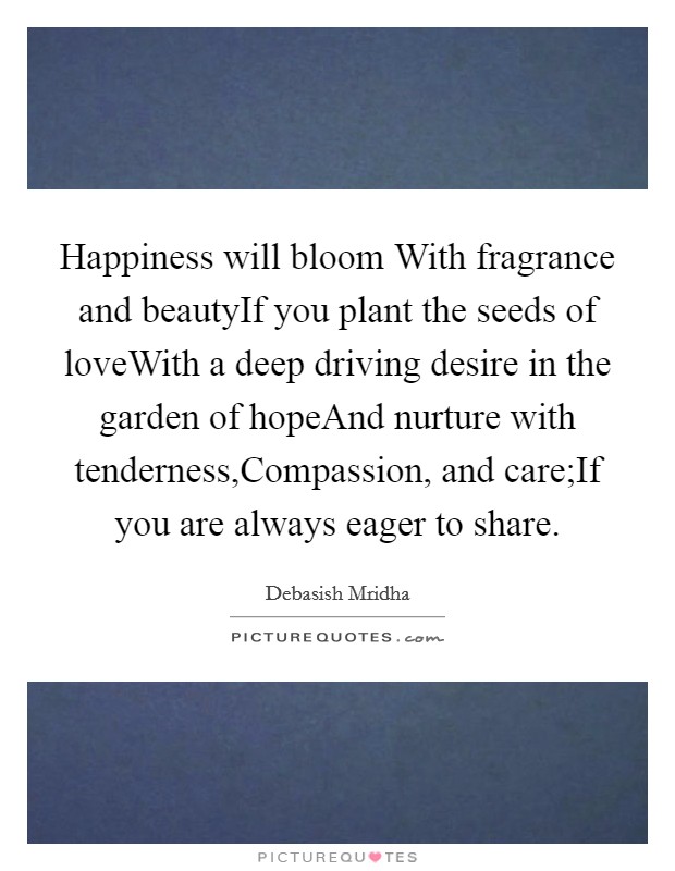 Happiness will bloom With fragrance and beautyIf you plant the seeds of loveWith a deep driving desire in the garden of hopeAnd nurture with tenderness,Compassion, and care;If you are always eager to share. Picture Quote #1