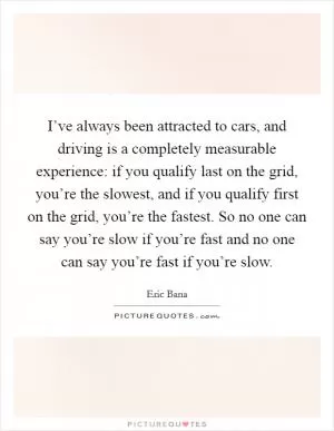 I’ve always been attracted to cars, and driving is a completely measurable experience: if you qualify last on the grid, you’re the slowest, and if you qualify first on the grid, you’re the fastest. So no one can say you’re slow if you’re fast and no one can say you’re fast if you’re slow Picture Quote #1