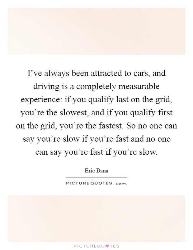I've always been attracted to cars, and driving is a completely measurable experience: if you qualify last on the grid, you're the slowest, and if you qualify first on the grid, you're the fastest. So no one can say you're slow if you're fast and no one can say you're fast if you're slow. Picture Quote #1