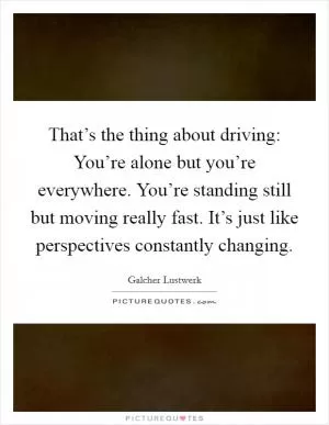 That’s the thing about driving: You’re alone but you’re everywhere. You’re standing still but moving really fast. It’s just like perspectives constantly changing Picture Quote #1