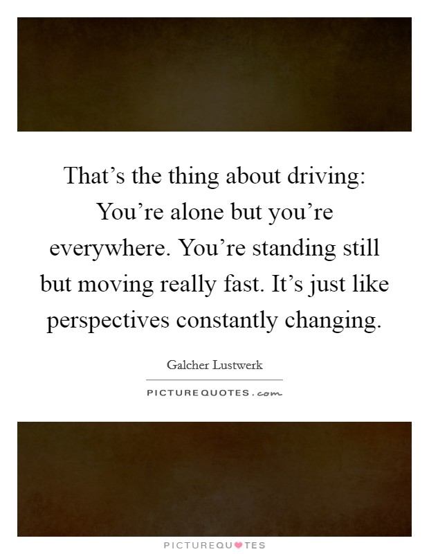 That's the thing about driving: You're alone but you're everywhere. You're standing still but moving really fast. It's just like perspectives constantly changing. Picture Quote #1