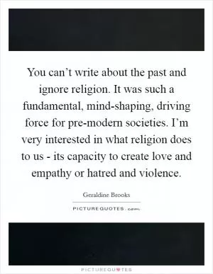 You can’t write about the past and ignore religion. It was such a fundamental, mind-shaping, driving force for pre-modern societies. I’m very interested in what religion does to us - its capacity to create love and empathy or hatred and violence Picture Quote #1
