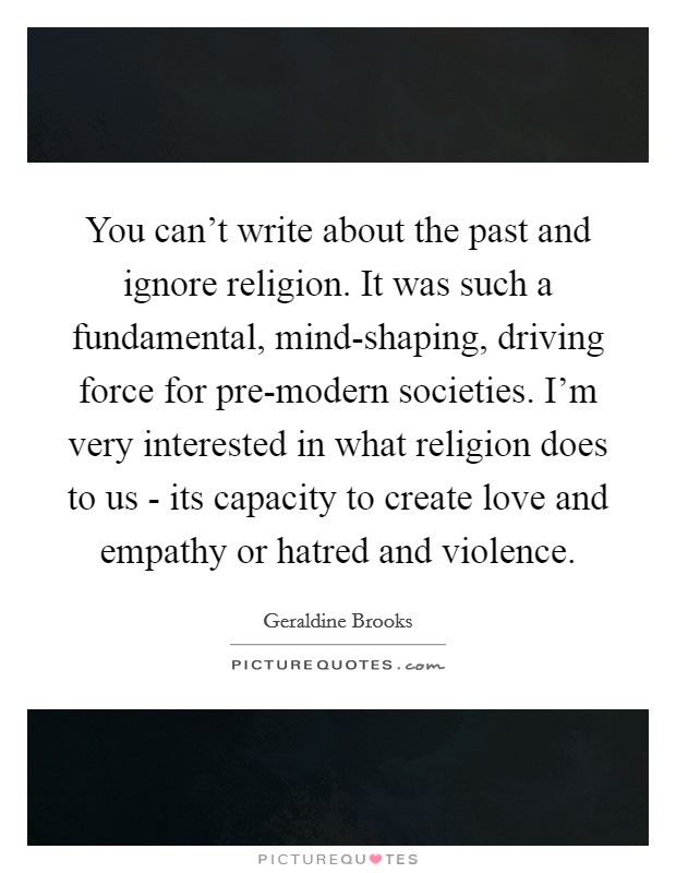 You can't write about the past and ignore religion. It was such a fundamental, mind-shaping, driving force for pre-modern societies. I'm very interested in what religion does to us - its capacity to create love and empathy or hatred and violence. Picture Quote #1