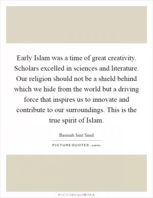 Early Islam was a time of great creativity. Scholars excelled in sciences and literature. Our religion should not be a shield behind which we hide from the world but a driving force that inspires us to innovate and contribute to our surroundings. This is the true spirit of Islam Picture Quote #1