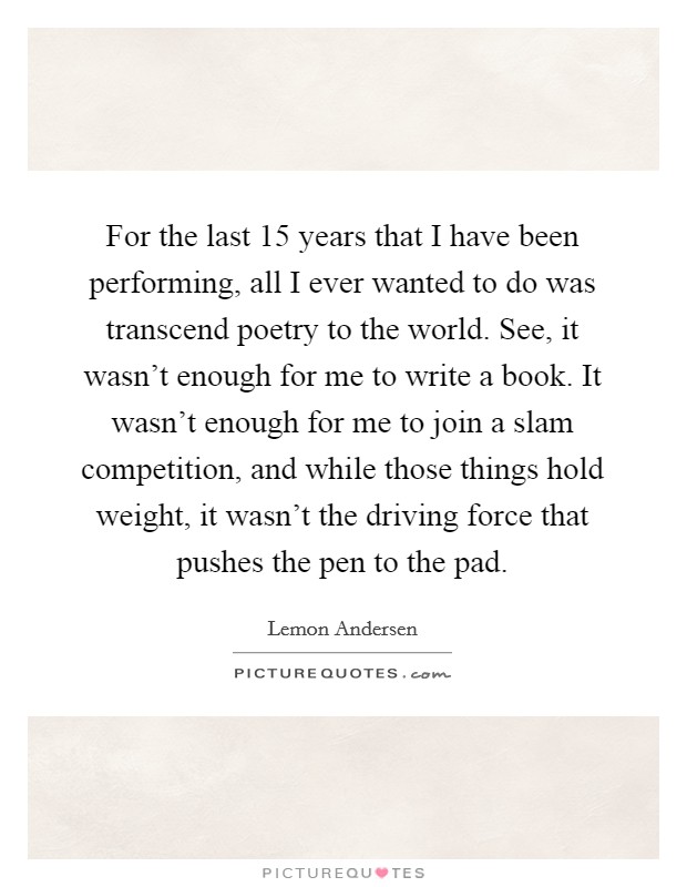 For the last 15 years that I have been performing, all I ever wanted to do was transcend poetry to the world. See, it wasn't enough for me to write a book. It wasn't enough for me to join a slam competition, and while those things hold weight, it wasn't the driving force that pushes the pen to the pad. Picture Quote #1