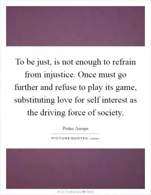 To be just, is not enough to refrain from injustice. Once must go further and refuse to play its game, substituting love for self interest as the driving force of society Picture Quote #1