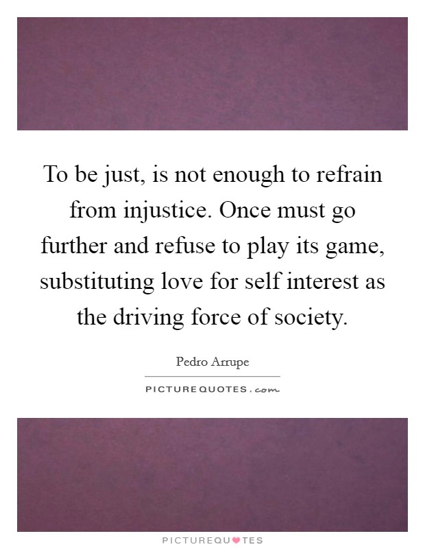 To be just, is not enough to refrain from injustice. Once must go further and refuse to play its game, substituting love for self interest as the driving force of society. Picture Quote #1