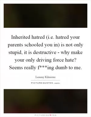 Inherited hatred (i.e. hatred your parents schooled you in) is not only stupid, it is destructive - why make your only driving force hate? Seems really f***ing dumb to me Picture Quote #1