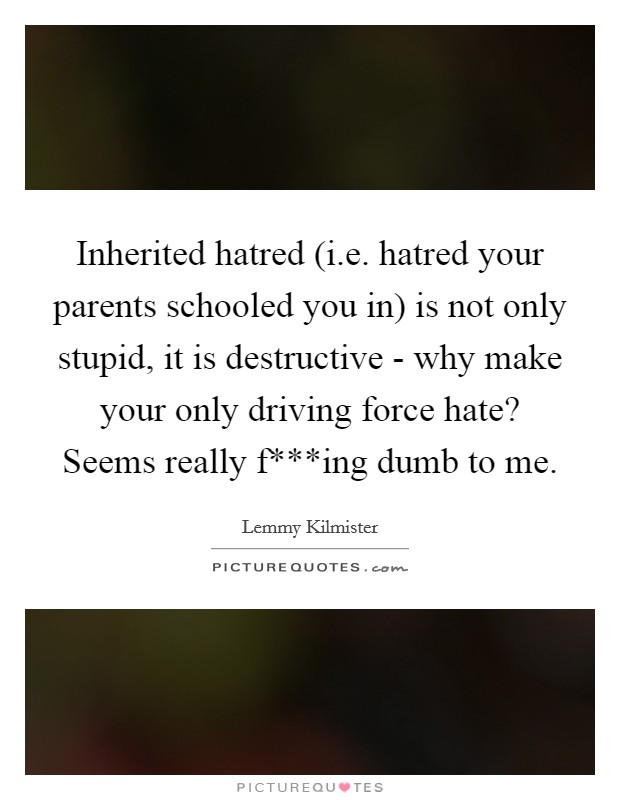 Inherited hatred (i.e. hatred your parents schooled you in) is not only stupid, it is destructive - why make your only driving force hate? Seems really f***ing dumb to me. Picture Quote #1