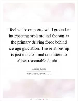 I feel we’re on pretty solid ground in interpreting orbit around the sun as the primary driving force behind ice-age glaciation. The relationship is just too clear and consistent to allow reasonable doubt Picture Quote #1