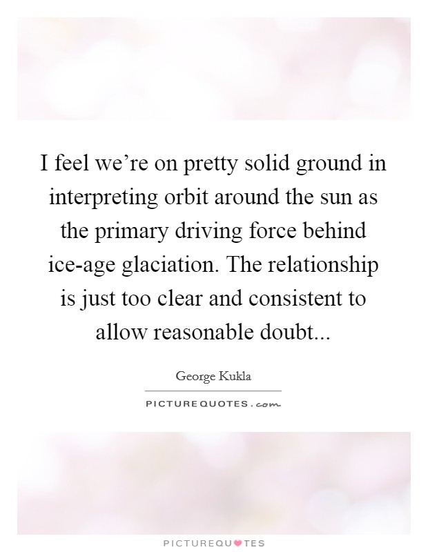 I feel we're on pretty solid ground in interpreting orbit around the sun as the primary driving force behind ice-age glaciation. The relationship is just too clear and consistent to allow reasonable doubt... Picture Quote #1