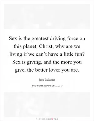 Sex is the greatest driving force on this planet. Christ, why are we living if we can’t have a little fun? Sex is giving, and the more you give, the better lover you are Picture Quote #1