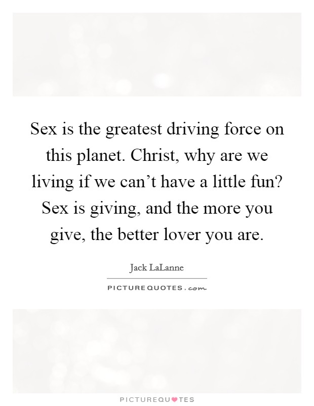 Sex is the greatest driving force on this planet. Christ, why are we living if we can't have a little fun? Sex is giving, and the more you give, the better lover you are. Picture Quote #1
