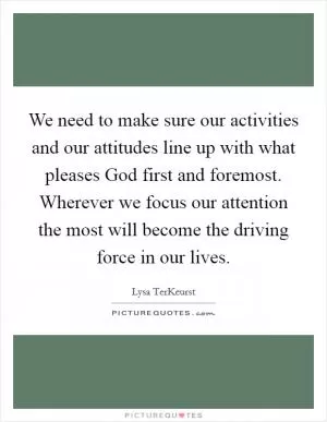 We need to make sure our activities and our attitudes line up with what pleases God first and foremost. Wherever we focus our attention the most will become the driving force in our lives Picture Quote #1