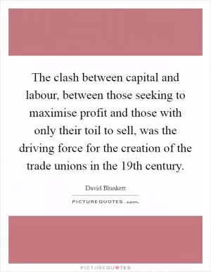 The clash between capital and labour, between those seeking to maximise profit and those with only their toil to sell, was the driving force for the creation of the trade unions in the 19th century Picture Quote #1