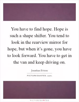 You have to find hope. Hope is such a shape shifter. You tend to look in the rearview mirror for hope, but when it’s gone, you have to look forward. You have to get in the van and keep driving on Picture Quote #1