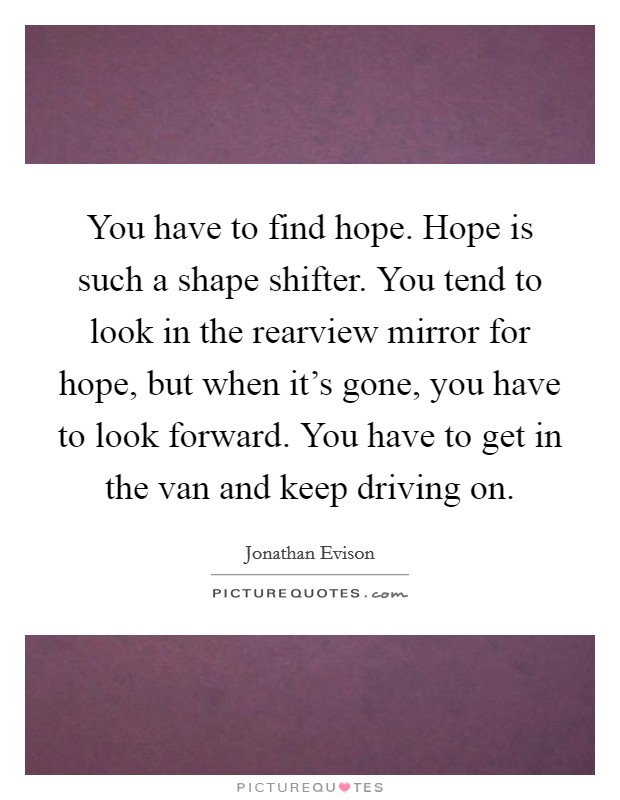 You have to find hope. Hope is such a shape shifter. You tend to look in the rearview mirror for hope, but when it's gone, you have to look forward. You have to get in the van and keep driving on. Picture Quote #1