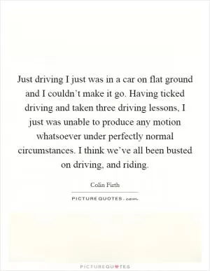 Just driving I just was in a car on flat ground and I couldn’t make it go. Having ticked driving and taken three driving lessons, I just was unable to produce any motion whatsoever under perfectly normal circumstances. I think we’ve all been busted on driving, and riding Picture Quote #1