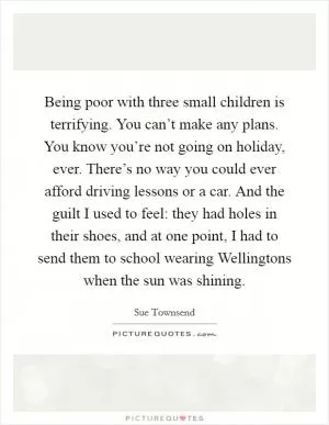 Being poor with three small children is terrifying. You can’t make any plans. You know you’re not going on holiday, ever. There’s no way you could ever afford driving lessons or a car. And the guilt I used to feel: they had holes in their shoes, and at one point, I had to send them to school wearing Wellingtons when the sun was shining Picture Quote #1