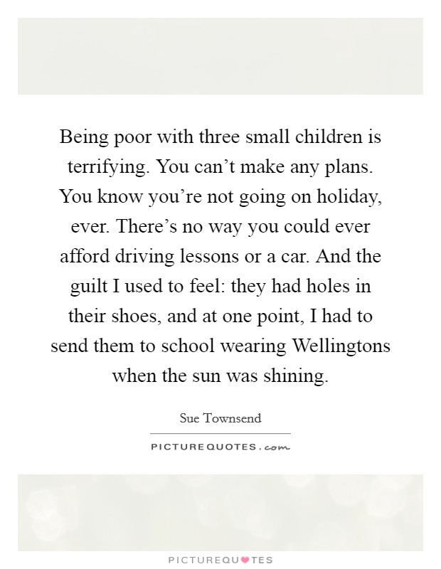 Being poor with three small children is terrifying. You can't make any plans. You know you're not going on holiday, ever. There's no way you could ever afford driving lessons or a car. And the guilt I used to feel: they had holes in their shoes, and at one point, I had to send them to school wearing Wellingtons when the sun was shining. Picture Quote #1