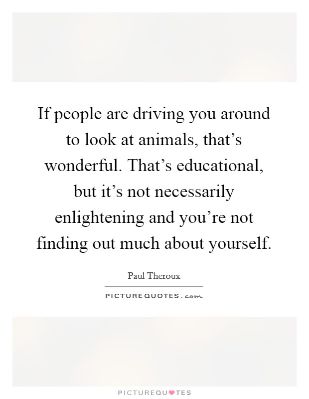 If people are driving you around to look at animals, that's wonderful. That's educational, but it's not necessarily enlightening and you're not finding out much about yourself. Picture Quote #1