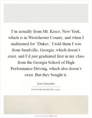 I’m actually from Mt. Kisco, New York, which is in Westchester County, and when I auditioned for ‘Dukes,’ I told them I was from Snailville, Georgia, which doesn’t exist, and I’d just graduated first in my class from the Georgia School of High Performance Driving, which also doesn’t exist. But they bought it Picture Quote #1