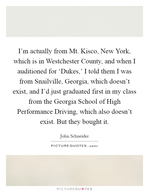 I'm actually from Mt. Kisco, New York, which is in Westchester County, and when I auditioned for ‘Dukes,' I told them I was from Snailville, Georgia, which doesn't exist, and I'd just graduated first in my class from the Georgia School of High Performance Driving, which also doesn't exist. But they bought it. Picture Quote #1