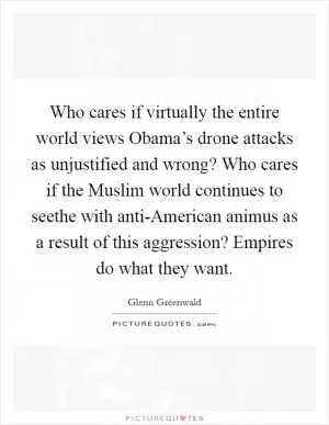 Who cares if virtually the entire world views Obama’s drone attacks as unjustified and wrong? Who cares if the Muslim world continues to seethe with anti-American animus as a result of this aggression? Empires do what they want Picture Quote #1
