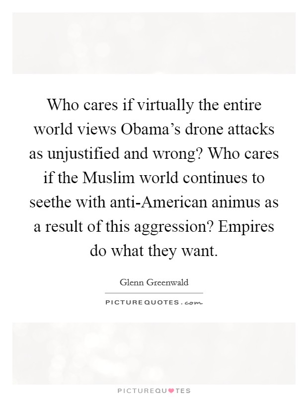 Who cares if virtually the entire world views Obama's drone attacks as unjustified and wrong? Who cares if the Muslim world continues to seethe with anti-American animus as a result of this aggression? Empires do what they want. Picture Quote #1