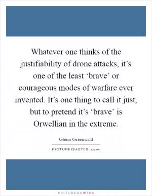 Whatever one thinks of the justifiability of drone attacks, it’s one of the least ‘brave’ or courageous modes of warfare ever invented. It’s one thing to call it just, but to pretend it’s ‘brave’ is Orwellian in the extreme Picture Quote #1