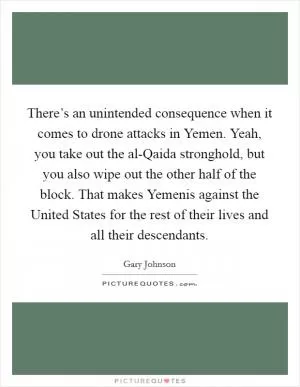 There’s an unintended consequence when it comes to drone attacks in Yemen. Yeah, you take out the al-Qaida stronghold, but you also wipe out the other half of the block. That makes Yemenis against the United States for the rest of their lives and all their descendants Picture Quote #1