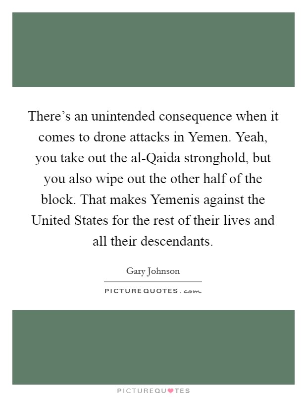 There's an unintended consequence when it comes to drone attacks in Yemen. Yeah, you take out the al-Qaida stronghold, but you also wipe out the other half of the block. That makes Yemenis against the United States for the rest of their lives and all their descendants. Picture Quote #1