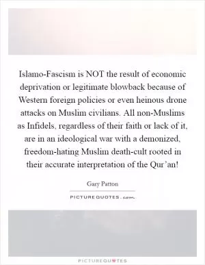 Islamo-Fascism is NOT the result of economic deprivation or legitimate blowback because of Western foreign policies or even heinous drone attacks on Muslim civilians. All non-Muslims as Infidels, regardless of their faith or lack of it, are in an ideological war with a demonized, freedom-hating Muslim death-cult rooted in their accurate interpretation of the Qur’an! Picture Quote #1