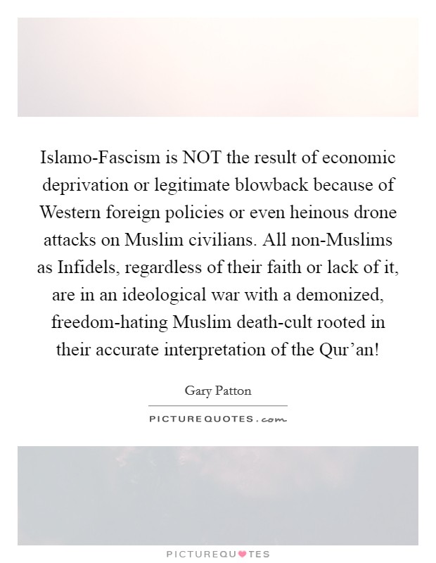 Islamo-Fascism is NOT the result of economic deprivation or legitimate blowback because of Western foreign policies or even heinous drone attacks on Muslim civilians. All non-Muslims as Infidels, regardless of their faith or lack of it, are in an ideological war with a demonized, freedom-hating Muslim death-cult rooted in their accurate interpretation of the Qur'an! Picture Quote #1
