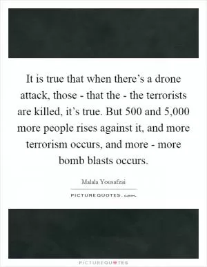 It is true that when there’s a drone attack, those - that the - the terrorists are killed, it’s true. But 500 and 5,000 more people rises against it, and more terrorism occurs, and more - more bomb blasts occurs Picture Quote #1