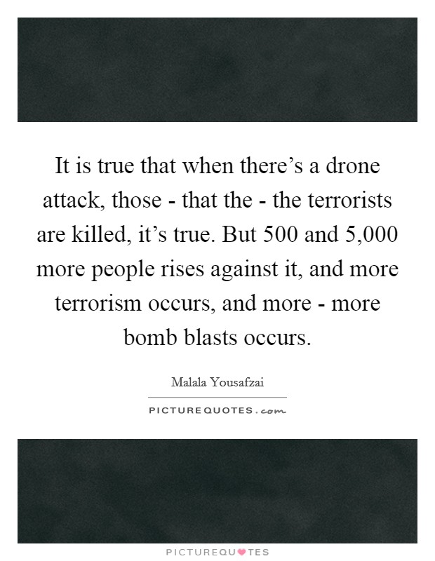 It is true that when there's a drone attack, those - that the - the terrorists are killed, it's true. But 500 and 5,000 more people rises against it, and more terrorism occurs, and more - more bomb blasts occurs. Picture Quote #1