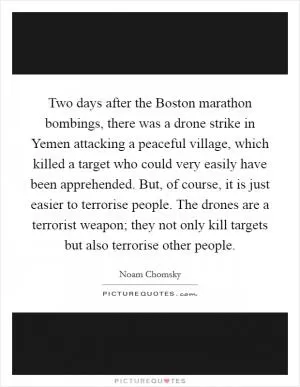 Two days after the Boston marathon bombings, there was a drone strike in Yemen attacking a peaceful village, which killed a target who could very easily have been apprehended. But, of course, it is just easier to terrorise people. The drones are a terrorist weapon; they not only kill targets but also terrorise other people Picture Quote #1