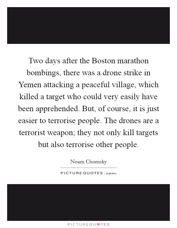 Two days after the Boston marathon bombings, there was a drone strike in Yemen attacking a peaceful village, which killed a target who could very easily have been apprehended. But, of course, it is just easier to terrorise people. The drones are a terrorist weapon; they not only kill targets but also terrorise other people. Picture Quote #1