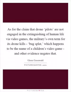As for the claim that drone ‘pilots’ are not engaged in the extinguishing of human life via video games, the military’s own term for its drone kills - ‘bug splat,’ which happens to be the name of a children’s video game - and other evidence negates that Picture Quote #1