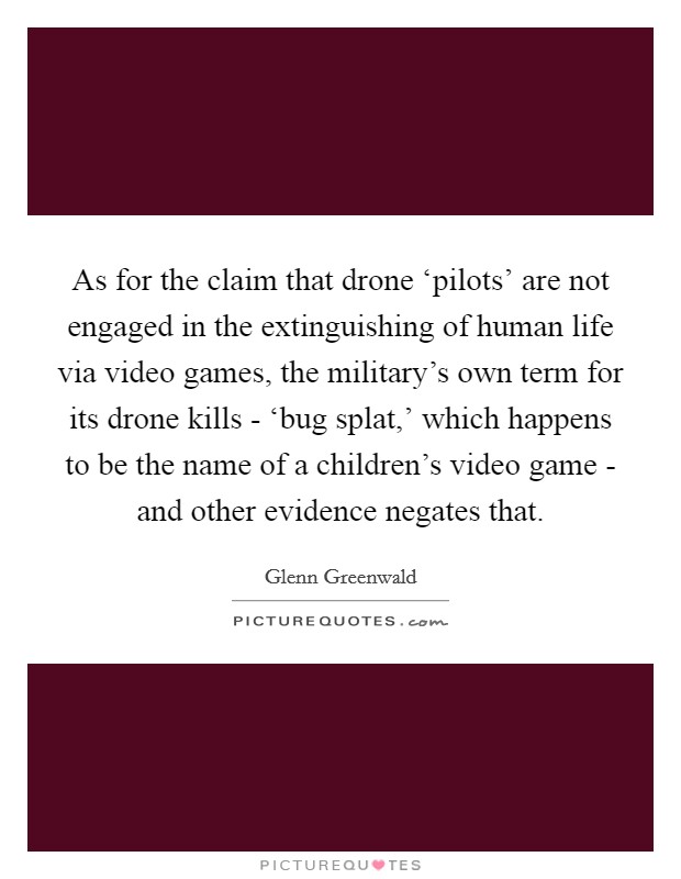 As for the claim that drone ‘pilots' are not engaged in the extinguishing of human life via video games, the military's own term for its drone kills - ‘bug splat,' which happens to be the name of a children's video game - and other evidence negates that. Picture Quote #1