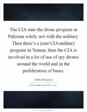 The CIA runs the drone program in Pakistan solely, not with the military. Then there’s a joint CIA-military program in Yemen, then the CIA is involved in a lot of use of spy drones around the world and in the proliferation of bases Picture Quote #1