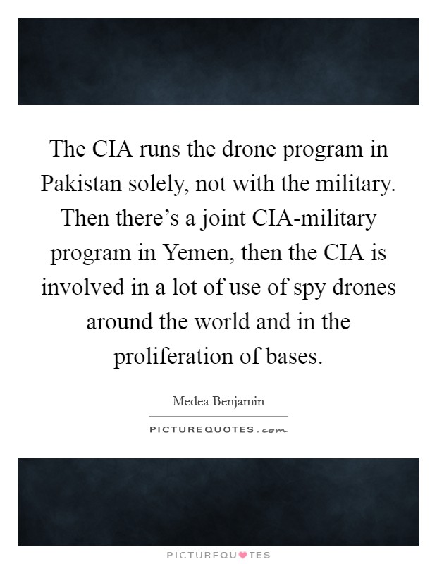 The CIA runs the drone program in Pakistan solely, not with the military. Then there's a joint CIA-military program in Yemen, then the CIA is involved in a lot of use of spy drones around the world and in the proliferation of bases. Picture Quote #1