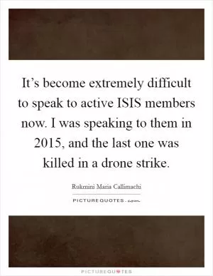 It’s become extremely difficult to speak to active ISIS members now. I was speaking to them in 2015, and the last one was killed in a drone strike Picture Quote #1
