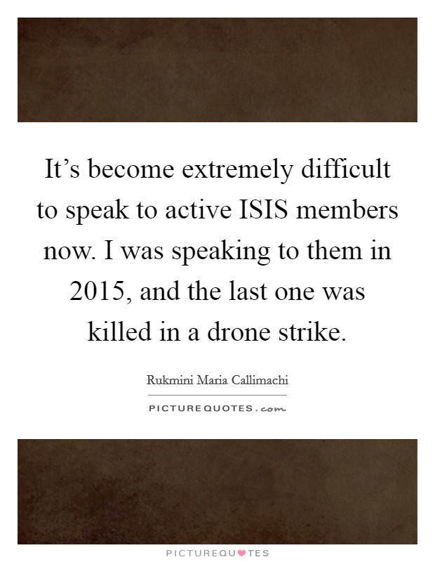 It's become extremely difficult to speak to active ISIS members now. I was speaking to them in 2015, and the last one was killed in a drone strike. Picture Quote #1